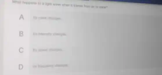 What happens to a light wave when it travels from air to water?
A Its color changes
B Its intensity changes
C Its speed changes
D Its frequency changes