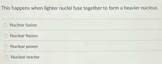 This happens when lighter nuclei fuse together to form a heavier nucleus.
Nuclear fusion
Nuclear fission
Nuclear power
Nuclear reactor