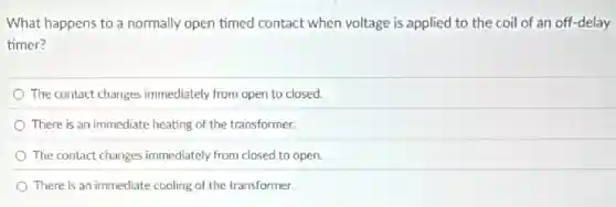 What happens to a normally open timed contact when voltage is applied to the coil of an off-delay
timer?
The contact changes immediately from open to closed.
There is an immediate heating of the transformer.
The contact changes immediately from closed to open.
There is an immediate cooling of the transformer.