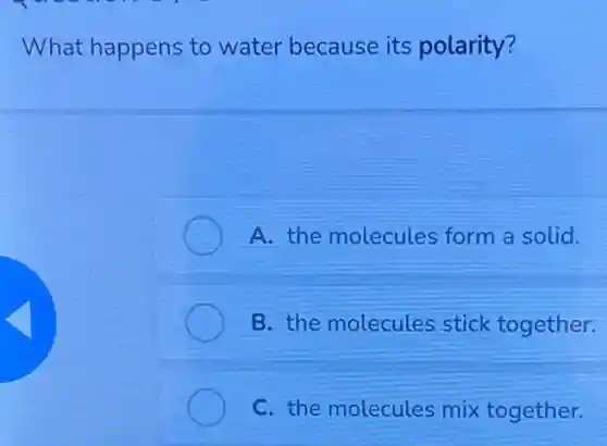 What happens to water because its polarity?
A. the molecules form a solid.
B. the molecules stick together.
C. the molecules mix together.