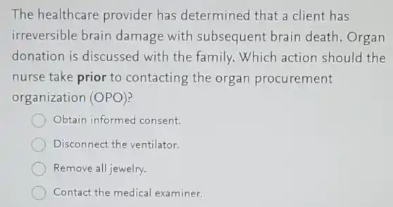 The healthcare provider has determined that a client has
irreversible brain damage with subsequent brain death.Organ
donation is discussed with the family. Which action should the
nurse take prior to contacting the organ procurement
organization (OPO)?
Obtain informed consent.
Disconnect the ventilator.
Remove all jewelry.
Contact the medical examiner.