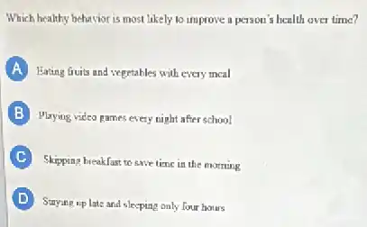Which healthy behavior is most likely to improve a person's health over time?
A Eating Guits and vegetables with every meal
B Playing video games every night after school
C
Skipping breakfast to save time in the morning
D
Suying up late and sleeping only four hours