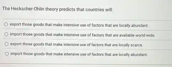The Heckscher-Ohlin theory predicts that countries will:
export those goods that make intensive use of factors that are locally abundant.
import those goods that make intensive use of factors that are available world-wide.
export those goods that make intensive use of factors that are locally scarce.
import those goods that make intensive use of factors that are locally abundant.