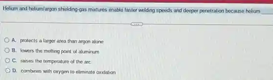Helium and helium/argon shielding gas mixtures enable faster welding speeds and deeper penetration because helium
__
A. protects a larger area than argon alone
B. lowers the melting point of aluminum
C. raises the temperature of the arc
D. combines with oxygen to eliminate oxidation