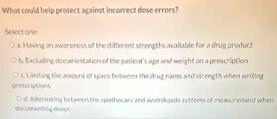 What could help protect against Incorrect dose errors?
Select one:
a. Having an awareness of the different strengths available for a drug product
b. Excluding documentation of the patient's age and weight on a prescription
c. Limiting the amount of space between the drug name and strength when writing
prescriptions
d. Alternating between the apothecary and avoirdupois systems of measurement when
documenting doses