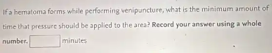 If a hematoma forms while performing venipuncture, what is the minimum amount of
time that pressure should be applied to the area? Record your answer using a whole
number. square  minutes