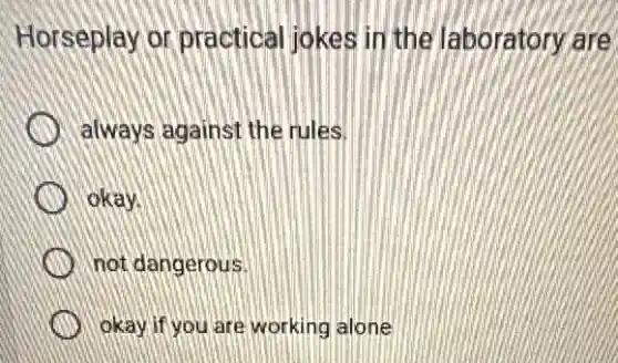 Horseplay or practical jokes in the laboratory are
always against the rules.
okay.
not dangerous.
okay if you are working alone
