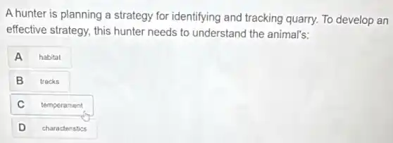 A hunter is planning a strategy for identifying and tracking quarry. To develop an
effective strategy, this hunter needs to understand the animal's:
A
habitat
B
tracks
C
temperament
D
characteristics