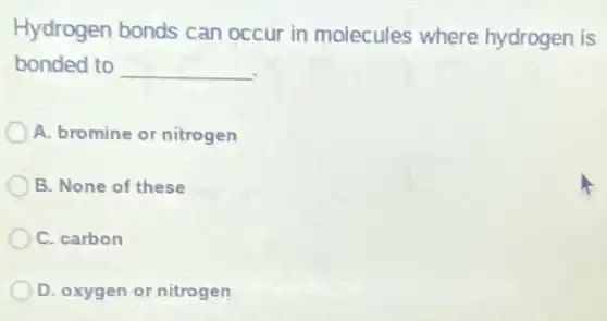 Hydrogen bonds can occur in molecules where hydrogen is
bonded to __
A. bromine or nitrogen
B. None of these
C. carbon
D. oxygen or nitrogen