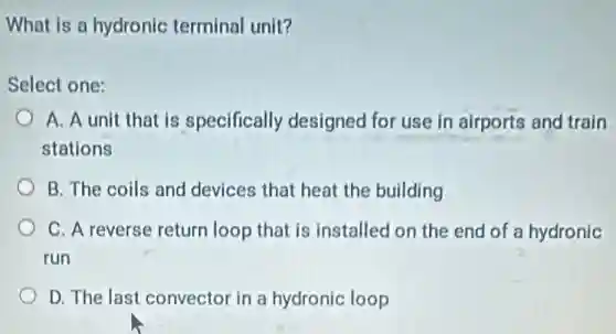 What is a hydronic terminal unit?
Select one:
A. A unit that is specifically designed for use in airports and train
stations
B. The coils and devices that heat the building
C. A reverse return loop that is installed on the end of a hydronic
run
D. The last convector in a hydronic loop