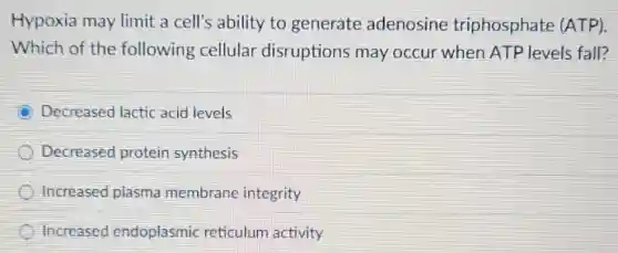 Hypoxia may limit a cell's ability to generate adenosine triphosphate (ATP).
Which of the following cellular disruptions may occur when ATP levels fall?
Decreased lactic acid levels
Decreased protein synthesis
Increased plasma membrane integrity
Increased endoplasmic reticulum activity