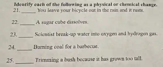 Identify each of the following as a physical or chemical change.
21. __ You leave your bicycle out in the rain and it rusts.
22. __ A sugar cube dissolves.
23. __ Scientist break-up water into oxygen and hydrogen gas.
24. __ Burning coal for a barbecue.
25. __ Trimming a bush because it has grown too tall.