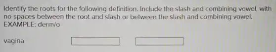 Identify the roots for the following definition. Include the slash and combining vowel, with
no spaces between the root and slash or between the slash and combining vowel.
EXAMPLE: derm/o
vagina
square square