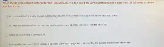 When identifying suitable material for the PageWide XL Pro, the liners are very important factor.Select from the following statements
which are true:
An uncoated liner is a very porous surface that absorb ink very fast. The output will be low-saturated prints.
An inkjet-coated liner fixes the pigment on the surface and absorbs the water from the inkjet ink.
Offset coated media is compatible.
Inkjet-treated uncoated liners include a specific chemical component that smooths the surface and fixes the ink on top.