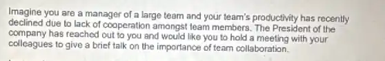 Imagine you are a manager of a large team and your team's productivity has recently
declined due to lack of cooperation amongst team members The President of the
company has reached out to you and would like you to hold a meeting with your
colleagues to give a brief talk on the importance of team collaboration.