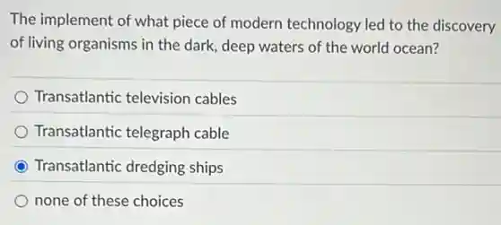 The implement of what piece of modern technology led to the discovery
of living organisms in the dark, deep waters of the world ocean?
Transatlantic television cables
Transatlantic telegraph cable
C Transatlantic dredging ships
none of these choices