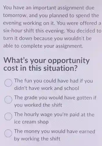 You have an important assignment due
tomorrow, and you planned to spend the
evening working on it. You were offered a
six-hour shift this evening.You decided to
turn it down because you wouldn't be
able to complete your assignment.
What's your opportunity
cost in this situation?
The fun you could have had if you
didn't have work and school
The grade you would have gotten if
you worked the shift
The hourly wage you're paid at the
ice cream shop
The money you would have earned
by working the shift
