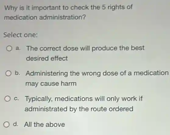 Why is it important to check the 5 rights of
medication administration?
Select one:
a. The correct dose will produce the best
desired effect
b. Administering the wrong dose of a medication
may cause harm
c. Typically medications will only work if
administrated by the route ordered
d. All the above