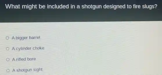 What might be included in a shotgun designed to fire slugs?
A bigger barrel
A cylinder choke
A rifled bore
A shotgun sight