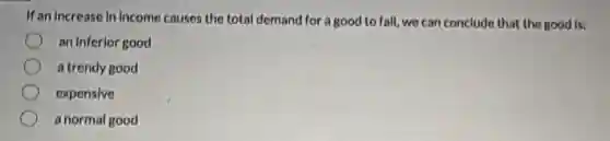 If an increase in income causes the total demand for a good to fall, we can conclude that the good is:
an inferior good
a trendy good
expensive
a normal good