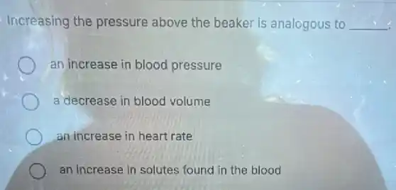Increasing the pressure above the beaker is analogous to __
an increase in blood pressure
a decrease in blood volume
an increase in heart rate
an increase in solutes found in the blood