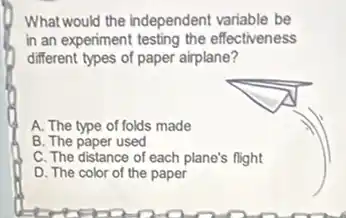 What would the independent variable be
in an experiment testing the effectiveness
different types of paper airplane?
A. The type of folds made
B. The paper used
C. The distance of each plane's flight
D. The color of the paper