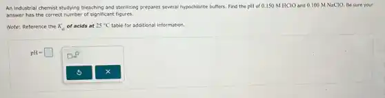 An industrial chemist studying bleaching and sterilizing prepares several hypochlorite buffers. Find the pH of 0.150 M HClO and 0.100 M NaCIO. Be sure your
answer has the correct number of significant figures.
Note: Reference the K_(a) of acids at 25^circ C table for additional information.
pH=square