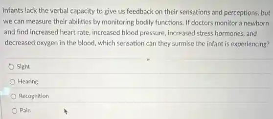 Infants lack the verbal capacity to give us feedback on their sensations and perceptions, but
we can measure their abilities by monitoring bodily functions. If doctors monitor a newborn
and find increased heart rate, increased blood pressure, increased stress hormones, and
decreased oxygen in the blood, which sensation can they surmise the infant is experiencing?
Sight
Hearing
Recognition
Pain