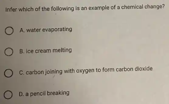 Infer which of the following is an example of a chemical change?
A. water evaporating
B. ice cream melting
C. carbon joining with oxygen to form carbon dioxide
D. a pencil breaking