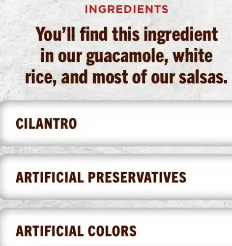 INGREDIENTS
You'll find this ingredient
in our guacamole , white
rice, and most of our salsas.
CILANTRO
ARTIFICIAL PRESERVATIVES
ARTIFICIAL . COLORS