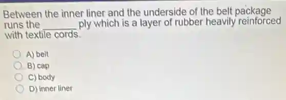 Between the inner liner and the underside of the belt package
runs the __ ply which is a layer of rubber heavily reinforced
with textile cords.
A) belt
B) cap
C) body
D) inner liner