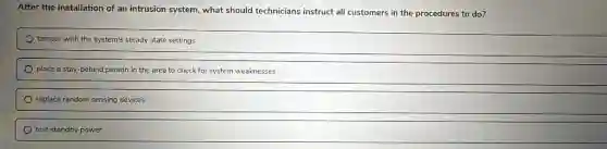 After the installation of an intrusion system, what should technicians instruct all customers in the procedures to do?
tamper with the system's steady state settings
place a stay-behind person in the area to check for system weaknesses
replace random sensing devices
test standby power