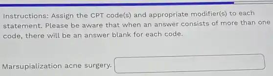Instructions: Assign the CPT code(s) and appropriate modifier(s) to each
statement. Please be aware that when an answer consists of more than one
code, there will be an answer blank for each code.
Marsupialization acne surgery.
square