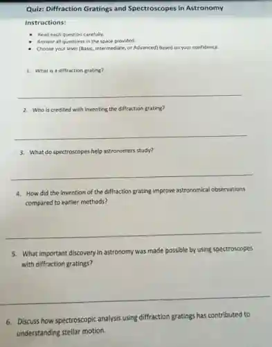Instructions:
Read each question carefully.
Answer all questions in the space provided.
Choose your level (Basic.Intermediate, or Advanced) based on your confidence.
1. What is a diffraction grating?
__
2. Who is credited with inventing the diffraction grating?
__
3. What do spectroscopes help astronomers study?
__
4. How did the invention of the diffraction grating improve astronomical observations
compared to earlier methods?
__
5. What important discovery in astronomy was made possible by using spectroscopes
with diffraction gratings?
__
6. Discuss how spectroscopic analysis using diffraction gratings has contributed to