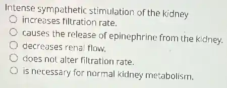 Intense sympathetic stimulation of the kidney
increases filtration rate.
causes the release of epinephrine from the kidney.
decreases renal flow.
does not alter filtration rate
is necessary for normal kidney metabolism.