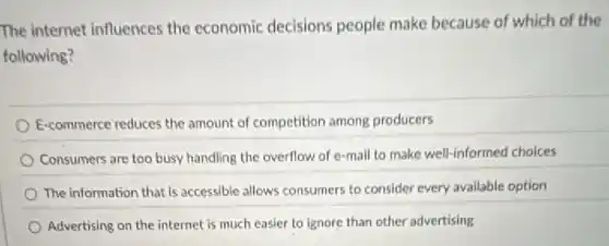 The internet influences the economic decisions people make because of which of the
following?
E-commerce reduces the amount of competition among producers
Consumers are too busy handling the overflow of e-mail to make well-informed choices
The information that is accessible allows consumers to consider every available option
Advertising on the internet is much easier to ignore than other advertising