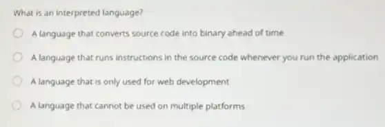 What is an interpreted language?
A language that converts source code into binary ahead of time
A language that runs instructions in the source code whenever you run the application
A language that is only used for web development
A language that cannot be used on multiple platforms