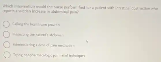 Which intervention would the nurse perform first for a patient with intestinal obstruction who
reports a sudden increase in abdominal pain?
Calling the health care provider
Inspecting the patient's abdomen
Administering a dose of pain medication
Trying nonpharmacologic pain relief techniques