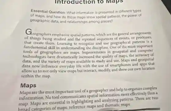Intro duction to Maps
Essential Question: What information is presented in different types
of maps, and how do those maps show spatial patterns, the power of
geographic data, and relationships among places?
Cleographers emphasize spatial patterns, which are the general arrangements
of things being studied and the repeated sequences of events, or processes,
that create them. Learning to recognize and use geographical patterns is a
fundamental skill in understanding the discipline.One of the most important
tools of geographers are maps. Improvements in geospatial and computer
technologies have dramatically increased the quality of maps, the accuracy of
data, and the variety of maps available to study and use. Maps and geospatial
data now influence everyday life with the use of smartphones and apps that
allow us to not only view maps but interact modify, and show our own location
within the map.
Maps
Maps are the most important tool of a geographer and help to organize complex
information. No tool communicates spatial information more effectively than a
map. Maps are essential in highlighting and analyzing patterns. There are two
broad categories of maps:reference maps and thematic maps: