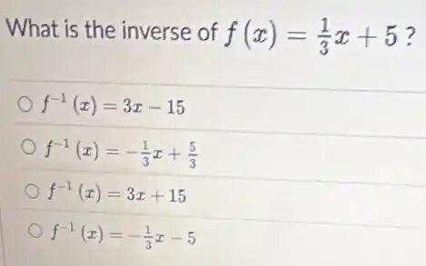 What is the inverse of f(x)=(1)/(3)x+5
f^-1(x)=3x-15
f^-1(x)=-(1)/(3)x+(5)/(3)
f^-1(x)=3x+15
f^-1(x)=-(1)/(3)x-5