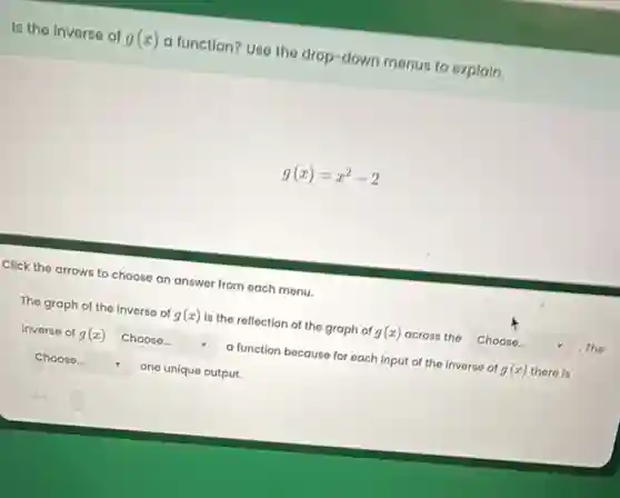 Is the Inverse of g(x) a function? Uso the drop-down menus to oxplain.
g(x)=x^2-2
Click the arrows to choose an answer from each monu.
The graph of the inverse of g(x) is the reflection of the graph of g(x) across the square  .The
inverse of g(x) square  a function because for each input of the inverse of g(x) there is
square  . one unique output.