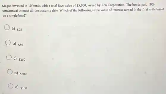 invested in 10 bonds with a total face value of
5,000
issued by Zen Corporation The bonds paid
10%
Memiannual interest till the maturity date. Which of the following is the value of poration earned in the first installment
on a single bond?
a) 75
b) 50
C) 250
d) 500
e) 100