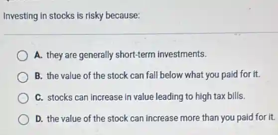 Investing in stocks is risky because:
A. they are generally short-term investments.
B. the value of the stock can fall below what you paid for it
C. stocks can increase in value leading to high tax bills.
D. the value of the stock can increase more than you paid for it.