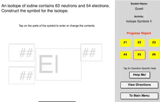 An isotope of iodine contains 63 neutrons and 54 electrons.
Construct the symbol for the isotope.
Tap on the parts of the symbol to enter or change the contents.
#1
4
Student Name:
Guest
Activity:
Isotope Symbols II
Progress Report
#5
Tap for Question-Specific Help
Help Me!
View Directions
To Main Menu
#3
#6