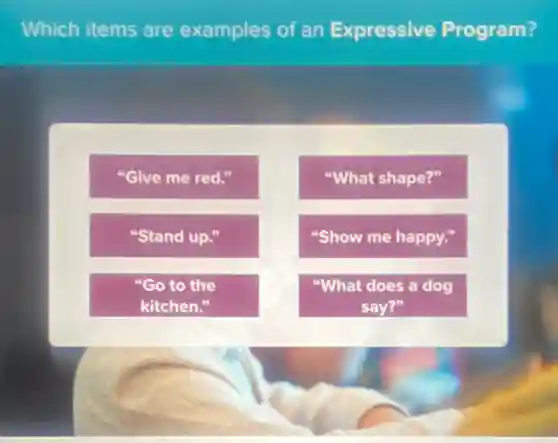 Which items are examples of an Expressive Program?
"Give me red."
"What shape?"
"Stand up."
"Show me happy."
"Go to the
kitchen."
"What does a dog
say?"