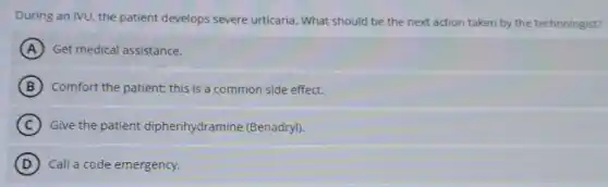 During an IVU, the patient develops severe urticaria. What should be the next action taken by the technologist?
A Get medical assistance.
B Comfort the patient; this is a common side effect.
C Give the patient diphenhydramine (Benadryl).
D Call a code emergency.