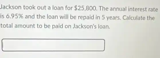 Jackson took out a loan for 25,800 The annual interest rate
is 6.95% and the loan will be repaid in 5 years. Calculate the
total amount to be paid on Jackson's loan.
square