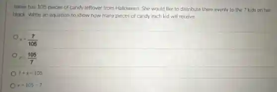 Jamie has 105 pieces of candy leftover from Halloween. She would like to distribute them evenly to the 7 kids on her
block. Write an equation to show how many pieces of candy each kid will receive.
x=(7)/(105)
x=(105)/(7)
7+x=105
x=105-7