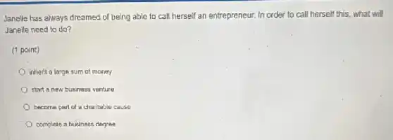 Janelle has always dreamed of being able to call herself an entrepreneur.In order to call herself this, what will
Janelle need to do?
(1 point)
inherit a large sum of money
start a new business venture
become part of a charitable cause
complete a business degree