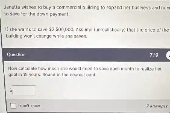 Janetta wishes to buy a commercial building to expand her business and nee
to save for the down payment.
If she wants to save 2,500,000 Assume (unrealistically) that,the price of the
building won't change while she saves.
Question
Now calculate how much she would need to save each month to realize her
goal in 15 years Round to the nearest cent
 square 
square  I don't know
2 attempts